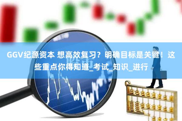 GGV纪源资本 想高效复习？明确目标是关键！这些重点你得知道_考试_知识_进行