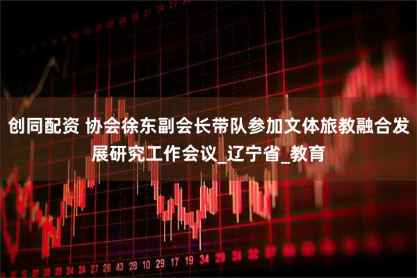 创同配资 协会徐东副会长带队参加文体旅教融合发展研究工作会议_辽宁省_教育