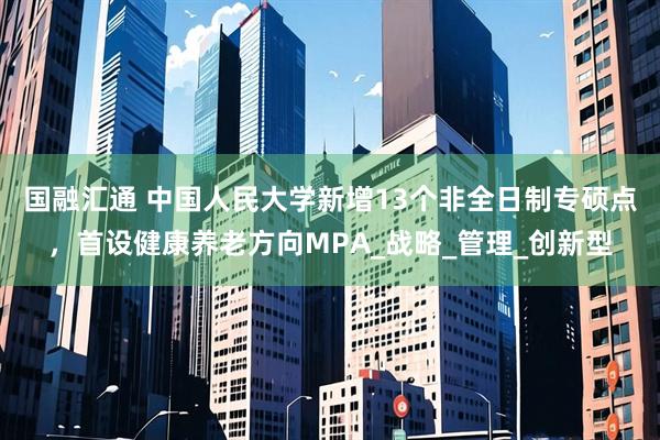 国融汇通 中国人民大学新增13个非全日制专硕点，首设健康养老方向MPA_战略_管理_创新型