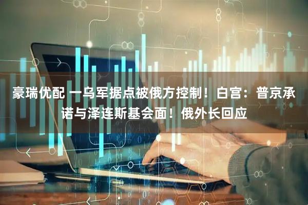 豪瑞优配 一乌军据点被俄方控制！白宫：普京承诺与泽连斯基会面！俄外长回应
