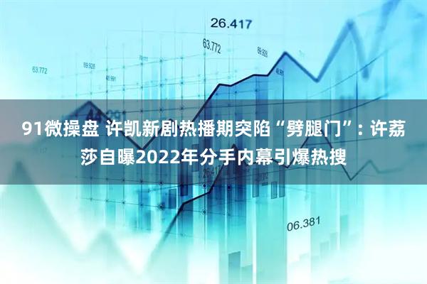 91微操盘 许凯新剧热播期突陷“劈腿门”: 许荔莎自曝2022年分手内幕引爆热搜