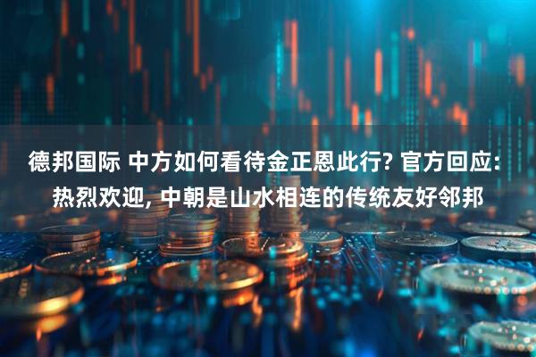 德邦国际 中方如何看待金正恩此行? 官方回应: 热烈欢迎, 中朝是山水相连的传统友好邻邦