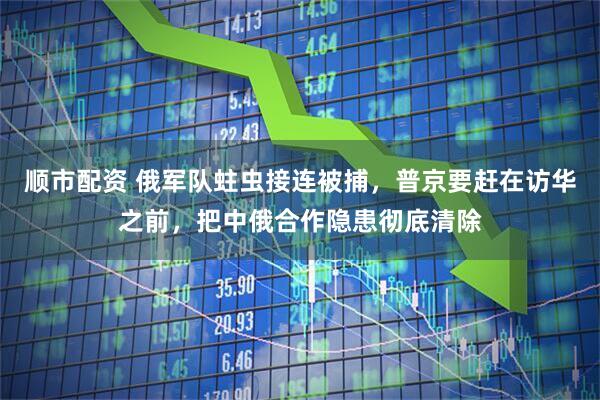 顺市配资 俄军队蛀虫接连被捕，普京要赶在访华之前，把中俄合作隐患彻底清除