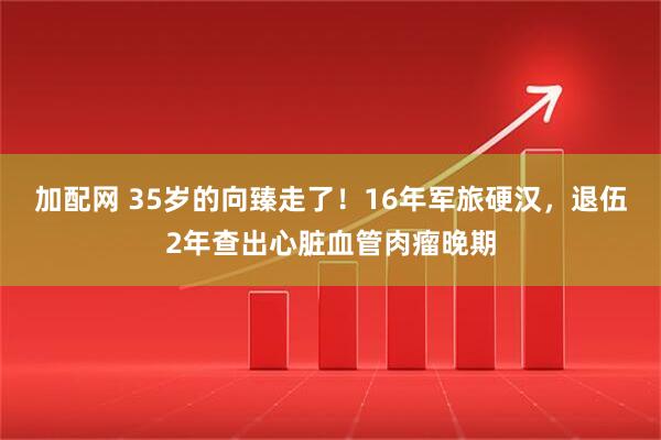 加配网 35岁的向臻走了！16年军旅硬汉，退伍2年查出心脏血管肉瘤晚期