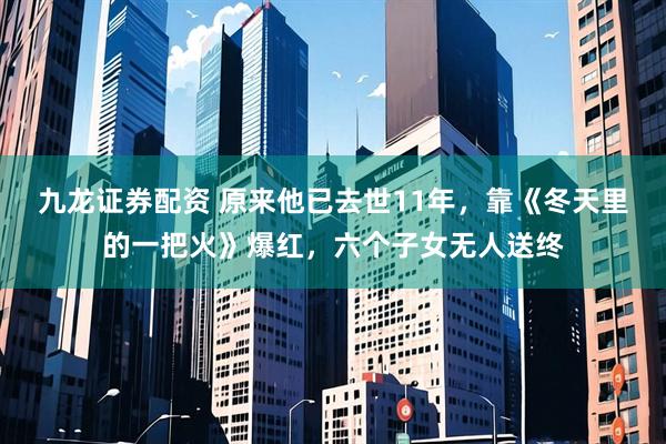 九龙证券配资 原来他已去世11年，靠《冬天里的一把火》爆红，六个子女无人送终