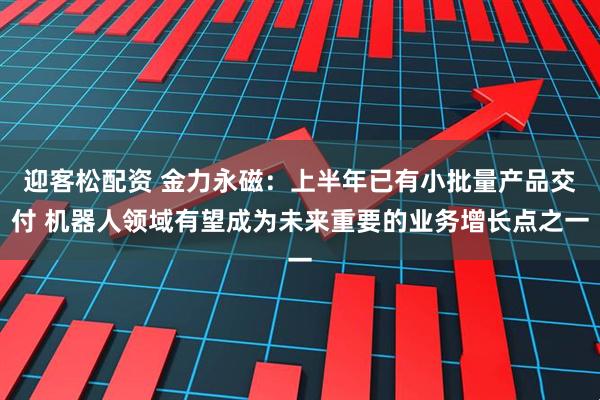 迎客松配资 金力永磁：上半年已有小批量产品交付 机器人领域有望成为未来重要的业务增长点之一