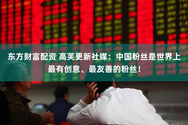 东方财富配资 高芙更新社媒：中国粉丝是世界上最有创意、最友善的粉丝！