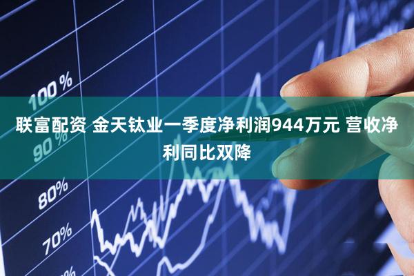 联富配资 金天钛业一季度净利润944万元 营收净利同比双降