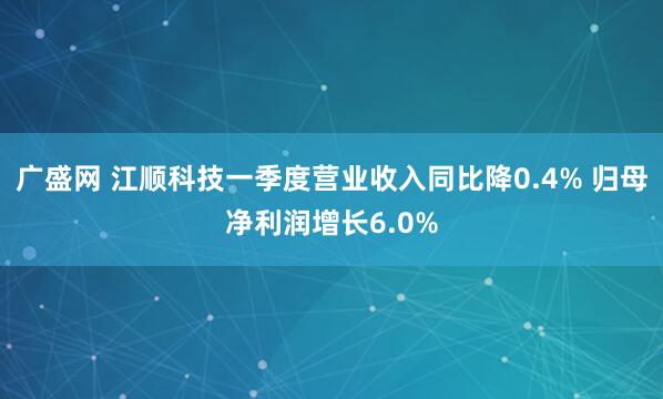 广盛网 江顺科技一季度营业收入同比降0.4% 归母净利润增长6.0%