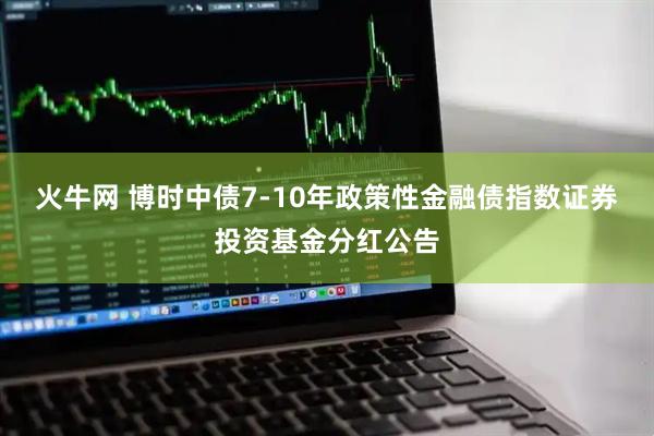 火牛网 博时中债7-10年政策性金融债指数证券投资基金分红公告