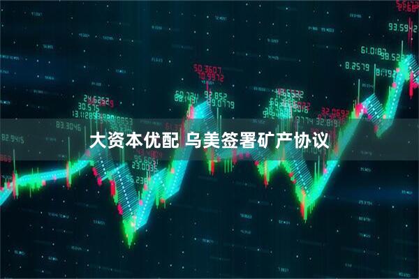 大资本优配 乌美签署矿产协议