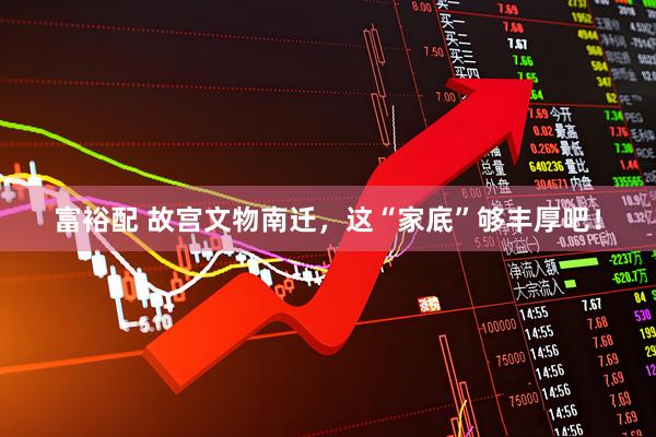 富裕配 故宫文物南迁，这“家底”够丰厚吧！