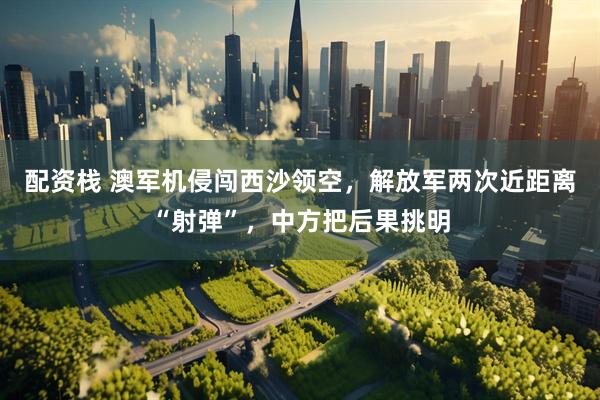 配资栈 澳军机侵闯西沙领空，解放军两次近距离“射弹”，中方把后果挑明