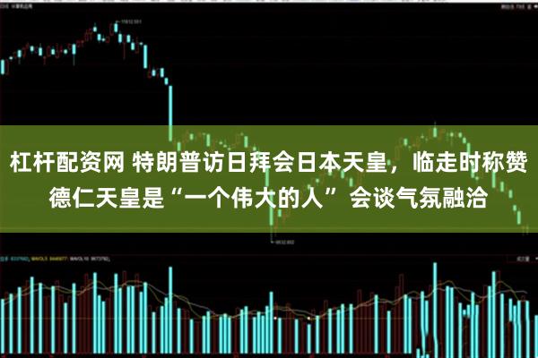 杠杆配资网 特朗普访日拜会日本天皇，临走时称赞德仁天皇是“一个伟大的人” 会谈气氛融洽