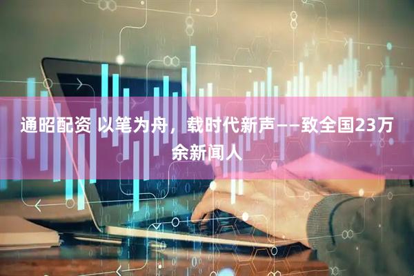 通昭配资 以笔为舟，载时代新声——致全国23万余新闻人