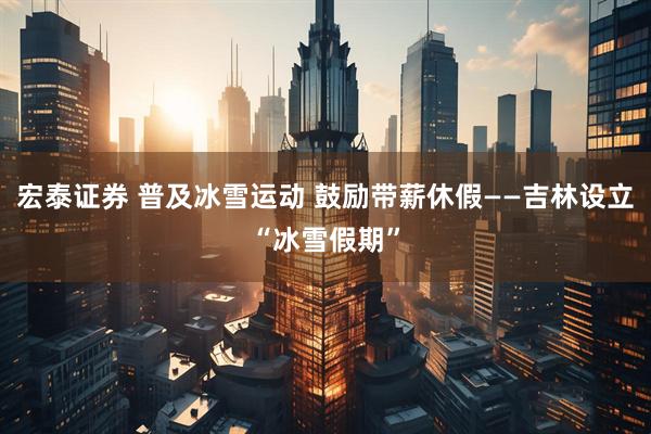 宏泰证券 普及冰雪运动 鼓励带薪休假——吉林设立“冰雪假期”
