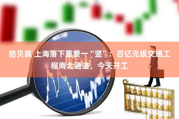 拾贝赢 上海落下重要一“竖”：百亿元级交通工程南北通道，今天开工