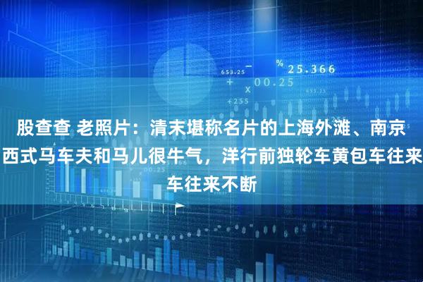 股查查 老照片：清末堪称名片的上海外滩、南京路：西式马车夫和马儿很牛气，洋行前独轮车黄包车往来不断