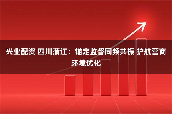 兴业配资 四川蒲江：锚定监督同频共振 护航营商环境优化
