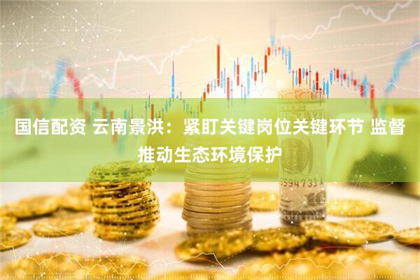 国信配资 云南景洪：紧盯关键岗位关键环节 监督推动生态环境保护