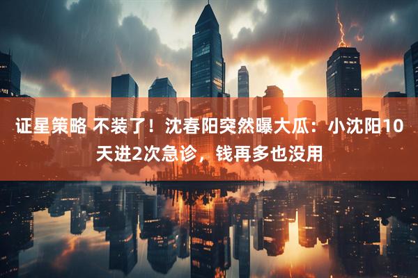 证星策略 不装了！沈春阳突然曝大瓜：小沈阳10天进2次急诊，钱再多也没用