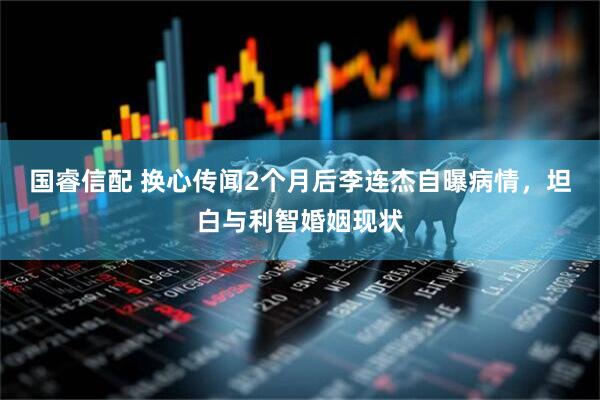 国睿信配 换心传闻2个月后李连杰自曝病情，坦白与利智婚姻现状