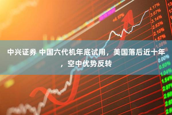 中兴证券 中国六代机年底试用，美国落后近十年，空中优势反转