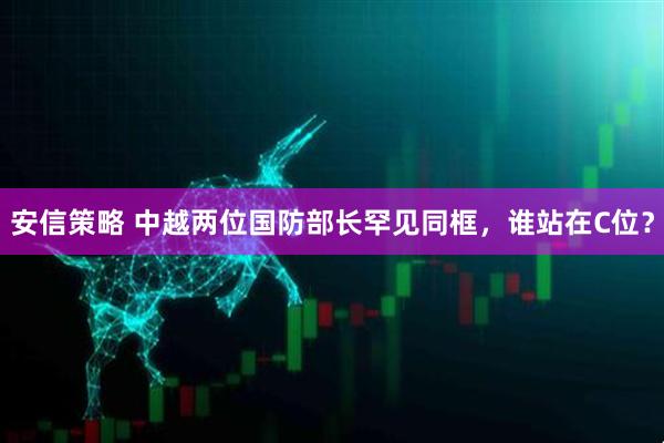 安信策略 中越两位国防部长罕见同框，谁站在C位？