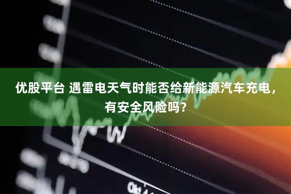 优股平台 遇雷电天气时能否给新能源汽车充电，有安全风险吗？